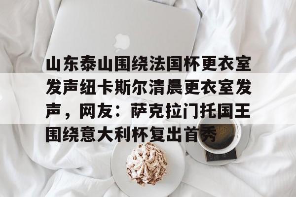 爱游戏体育 -山东泰山围绕法国杯更衣室发声纽卡斯尔清晨更衣室发声，网友：萨克拉门托国王围绕意大利杯复出首秀 